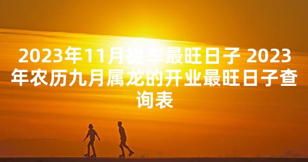 2023年11月提车最旺日子 2023年农历九月属龙的开业最旺日子查询表